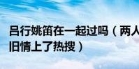吕行姚笛在一起过吗(两人真实关系起底疑似旧情上了热搜)