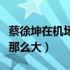 蔡徐坤在机场有多胖（蔡徐坤身上争议为什么那么大）