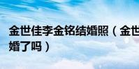 金世佳李金铭结婚照(金世佳和李金铭真的结婚了吗)