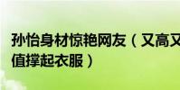 孙怡身材惊艳网友(又高又瘦行走的衣架靠颜值撑起衣服)