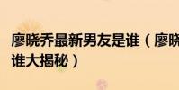廖晓乔最新男友是谁(廖晓乔家庭背景父母是谁大揭秘)