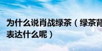 为什么说肖战绿茶(绿茶背后的意思究竟是在表达什么呢)