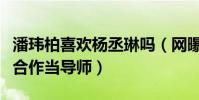 潘玮柏喜欢杨丞琳吗(网曝潘玮柏杨丞琳将要合作当导师)