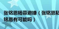 张铭恩杨蓉避嫌(张铭恩私人生活复杂杨蓉张铭恩有可能吗)