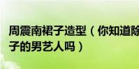 周震南裙子造型(你知道除了小沈阳以外穿裙子的男艺人吗)