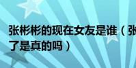 张彬彬的现在女友是谁(张彬彬放弃迪丽热巴了是真的吗)