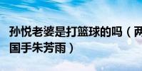 孙悦老婆是打篮球的吗(两人能在一起多亏了国手朱芳雨)