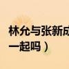 林允与张新成的关系很吗（张新成和林允会在一起吗）