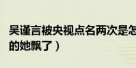吴谨言被央视点名两次是怎么回事(走红之后的她飘了)