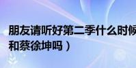 朋友请听好第二季什么时候播出(嘉宾有肖战和蔡徐坤吗)