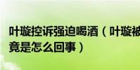 叶璇控诉强迫喝酒(叶璇被富商强迫陪喝酒究竟是怎么回事)