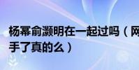 杨幂俞灏明在一起过吗(网传二人因感情和分手了真的么)