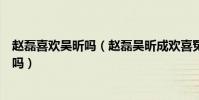赵磊喜欢吴昕吗(赵磊吴昕成欢喜冤家赵磊喜欢的女孩是她吗)