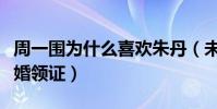 周一围为什么喜欢朱丹(未婚先孕相爱四年结婚领证)