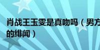 肖战王玉雯是真吻吗(男方粉丝很不满意两人的绯闻)