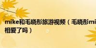 mike和毛晓彤旅游视频(毛晓彤mike2019年近况怎样两人相爱了吗)
