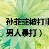 孙菲菲被打事件是怎么回事（一个女人被多个男人暴打）