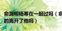 俞灏明杨幂在一起过吗(俞灏明烧伤后杨幂真的离开了他吗)