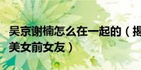 吴京谢楠怎么在一起的(揭秘吴京当年的那些美女前女友)