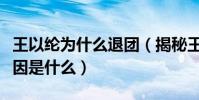 王以纶为什么退团(揭秘王以纶退团的真正原因是什么)