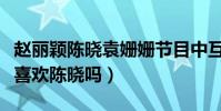 赵丽颖陈晓袁姗姗节目中互动太尴尬(袁姗姗喜欢陈晓吗)