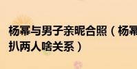 杨幂与男子亲昵合照(杨幂邢博俊大量合照被扒两人啥关系)