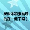 吴俊余和张雪迎（张雪迎有男朋友吗张雪迎和演员吴俊余真的在一起了吗）