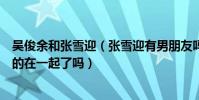 吴俊余和张雪迎(张雪迎有男朋友吗张雪迎和演员吴俊余真的在一起了吗)