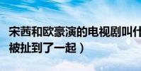 宋茜和欧豪演的电视剧叫什么(曝该剧后二人被扯到了一起)