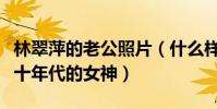 林翠萍的老公照片(什么样的人才能够娶到七十年代的女神)