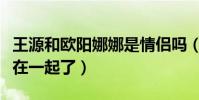 王源和欧阳娜娜是情侣吗(网曝王源欧阳娜娜在一起了)