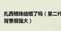 扎西顿珠结婚了吗(星二代背景被曝妈妈身份背景很强大)