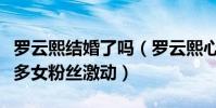 罗云熙结婚了吗(罗云熙心中结婚的年龄让很多女粉丝激动)