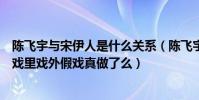 陈飞宇与宋伊人是什么关系(陈飞宇和宋伊人恋情曝光二人戏里戏外假戏真做了么)
