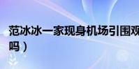 范冰冰一家现身机场引围观(集体度假的节奏吗)