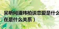 吴昕问潘玮柏谈恋爱是什么梗(吴昕潘玮柏现在是什么关系)