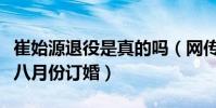 崔始源退役是真的吗(网传崔始源与刘雯即将八月份订婚)