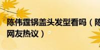 陈伟霆锅盖头发型看吗(陈伟霆新发型呆萌引网友热议)