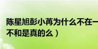 陈星旭彭小苒为什么不在一起(网曝二人私下不和是真的么)