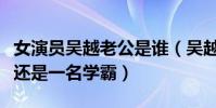 女演员吴越老公是谁(吴越家庭背景了得自己还是一名学霸)