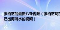 张柏芝的最新八卦视频(张柏芝现在在干嘛社交网站晒出自己出海滑水的视频)