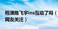 程潇陈飞宇ins互动了吗(搭档出演新剧备受网友关注)
