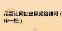 吊哥让网红出视频给钱吗(都说吊哥坑了小伊伊一把)