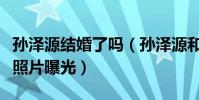 孙泽源结婚了吗(孙泽源和网红七七牵手逛街照片曝光)