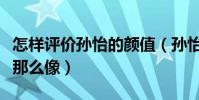 怎样评价孙怡的颜值(孙怡为什么与李沁长得那么像)