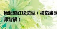 杨超越红毯造型(被指当晚服装似地摊货造型师背锅)