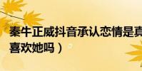 秦牛正威抖音承认恋情是真的吗(吴亦凡真的喜欢她吗)
