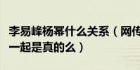李易峰杨幂什么关系(网传李易峰杨幂曾经在一起是真的么)
