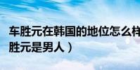 车胜元在韩国的地位怎么样(为啥大家都说车胜元是男人)