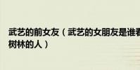 武艺的前女友(武艺的女朋友是谁看不出他会是拉女友进小树林的人)